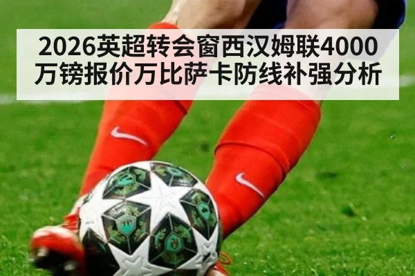 2026英超转会窗西汉姆联4000万镑报价万比萨卡防线补强分析